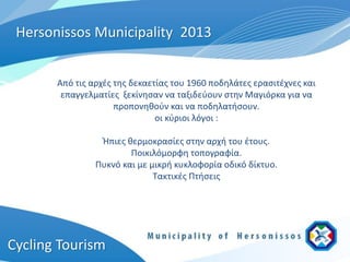 Hersonissos Municipality 2013


       Από τις αρχές της δεκαετίας του 1960 ποδηλάτες ερασιτέχνες και
        επαγγελματίες ξεκίνησαν να ταξιδεύουν στην Μαγιόρκα για να
                     προπονηθούν και να ποδηλατήσουν.
                               οι κύριοι λόγοι :

                 Ήπιες θερμοκρασίες στην αρχή του έτους.
                        Ποικιλόμορφη τοπογραφία.
                Πυκνό και με μικρή κυκλοφορία οδικό δίκτυο.
                              Τακτικές Πτήσεις




Cycling Tourism
 