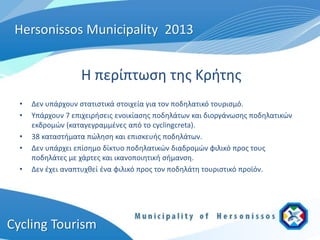 Hersonissos Municipality 2013


                   Η περίπτωση της Κρήτης
  •   Δεν υπάρχουν στατιστικά στοιχεία για τον ποδηλατικό τουρισμό.
  •   Υπάρχουν 7 επιχειρήσεις ενοικίασης ποδηλάτων και διοργάνωσης ποδηλατικών
      εκδρομών (καταγεγραμμένες από το cyclingcreta).
  •   38 καταστήματα πώληση και επισκευής ποδηλάτων.
  •   Δεν υπάρχει επίσημο δίκτυο ποδηλατικών διαδρομών φιλικό προς τους
      ποδηλάτες με χάρτες και ικανοποιητική σήμανση.
  •   Δεν έχει αναπτυχθεί ένα φιλικό προς τον ποδηλάτη τουριστικό προϊόν.




Cycling Tourism
 