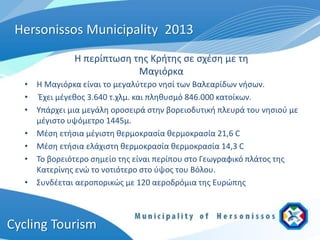 Hersonissos Municipality 2013
              Η περίπτωση της Κρήτης σε σχέση με τη
                           Μαγιόρκα
  • Η Μαγιόρκα είναι το μεγαλύτερο νησί των Βαλεαρίδων νήσων.
  • Έχει μέγεθος 3.640 τ.χλμ. και πληθυσμό 846.000 κατοίκων.
  • Υπάρχει μια μεγάλη οροσειρά στην βορειοδυτική πλευρά του νησιού με
    μέγιστο υψόμετρο 1445μ.
  • Μέση ετήσια μέγιστη θερμοκρασία θερμοκρασία 21,6 C
  • Μέση ετήσια ελάχιστη θερμοκρασία θερμοκρασία 14,3 C
  • Το βορειότερο σημείο της είναι περίπου στο Γεωγραφικό πλάτος της
    Κατερίνης ενώ το νοτιότερο στο ύψος του Βόλου.
  • Συνδέεται αεροπορικώς με 120 αεροδρόμια της Ευρώπης



Cycling Tourism
 