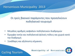 Hersonissos Municipality 2013


       Οι τρείς βασικοί παράγοντες που προσελκύουν
                    ποδηλατικό τουρισμό


  • Μεγάλος αριθμός ασφαλών ποδηλατικών διαδρομών
  • Όμορφα τοπία και ποδηλατικά φιλικές πόλεις και χωριά κατά
    την διαδρομή
  • Ξεκάθαρη και αξιόπιστη σήμανση.



Cycling Tourism
 