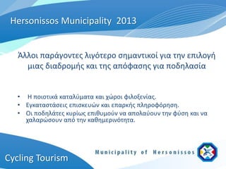 Hersonissos Municipality 2013


   Άλλοι παράγοντες λιγότερο σημαντικοί για την επιλογή
     μιας διαδρομής και της απόφασης για ποδηλασία


  • Η ποιοτικά καταλύματα και χώροι φιλοξενίας.
  • Εγκαταστάσεις επισκευών και επαρκής πληροφόρηση.
  • Οι ποδηλάτες κυρίως επιθυμούν να απολαύουν την φύση και να
    χαλαρώσουν από την καθημερινότητα.




Cycling Tourism
 