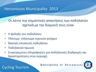 Hersonissos Municipality 2013

     Οι πέντε πιο σημαντικές απαιτήσεις των ποδηλατών
              σχετικά με την διαμονή τους είναι

 •   Η φύλαξη του ποδηλάτου
 •   Πλύσιμο- στέγνωμα τεχνικών ρούχων
 •   Βασικές επισκευές ποδηλάτου
 •   Ποδηλατικό πρωινό
 •   Συγκεκριμένες πληροφορίες για ποδηλατικές διαδρομές και
     δραστηριότητες στην περιοχή.


Cycling Tourism
 