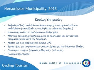 Hersonissos Municipality 2013

                           Κυρίως Υπηρεσίες
 • Ασφαλή φύλαξη ποδηλάτου κάποιοι παρέχουν ατομικό κλείδωμα
   ποδηλάτου ή και φύλαξη του ποδηλάτου μέσα στο δωμάτιο)
 • Ικανοποιητικό δίκτυο ποδηλατικών διαδρομών
 • Αθλητικό Γεύμα (πριν αλλά και μετά το ποδήλατο) και δυνατότητα
   ετοιμασίας σνακ κατά την διαδρομή.
 • Χάρτες για τις διαδρομές και αρχεία GPS
 • Εργαστήριο για μικροεπισκευές καταστήματα για πιο δύσκολες βλάβες
 • Πλυντήριο ρούχων (τεχνικός αθλητικός εξοπλισμός)
 • Πλύσιμο ποδηλάτου



Cycling Tourism
 