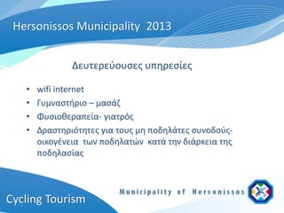 Hersonissos Municipality 2013


               Δευτερεύουσες υπηρεσίες

   •   wifi internet
   •   Γυμναστήριο – μασάζ
   •   Φυσιοθεραπεία- γιατρός
   •   Δραστηριότητες για τους μη ποδηλάτες συνοδούς-
       οικογένεια των ποδηλατών κατά την διάρκεια της
       ποδηλασίας



Cycling Tourism
 
