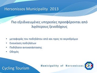 Hersonissos Municipality 2013

       Πιο εξειδικευμένες υπηρεσίες προσφέρονται από
                    λιγότερους ξενοδόχους


  •   μεταφοράς του ποδηλάτου από και προς το αεροδρόμιο
  •   Ενοικίαση ποδηλάτων
  •   Ποδήλατο αντικατάστασης
  •   Οδηγός




Cycling Tourism
 
