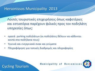 Hersonissos Municipality 2013

   Λοιπές τουριστικές επιχειρήσεις όπως καφετέριες
   και εστιατόρια παρέχουν φιλικές προς τον ποδηλάτη
   υπηρεσίες όπως:

 • ορατά parking ποδηλάτων (οι ποδηλάτες θέλουν να κάθονται
   κοντά στα ποδήλατα τους)
 • Υγιεινά και ενεργειακά σνακ και γεύματα
 • Πληροφόρηση για τοπικές διαδρομές και πληροφορίες




Cycling Tourism
 