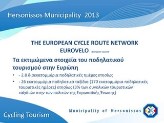 Hersonissos Municipality 2013


         THE EUROPEAN CYCLE ROUTE NETWORK
                  EUROVELO              (European council)



  Τα εκτιμώμενα στοιχεία του ποδηλατικού
  τουρισμού στην Ευρώπη
  • - 2.8 δισεκατομμύρια ποδηλατικές ημέρες ετησίως
  • - 26 εκατομμύρια ποδηλατικά ταξίδια (170 εκατομμύρια ποδηλατικές
    τουριστικές ημέρες) ετησίως (3% των συνολικών τουριστικών
    ταξιδιών στην των πολιτών της Ευρωπαϊκής Ένωσης)




Cycling Tourism
 