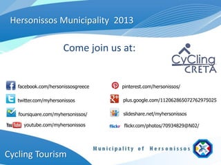 Hersonissos Municipality 2013

                      Come join us at:


   facebook.com/hersonissosgreece   pinterest.com/hersonissos/

   twitter.com/myhersonissos        plus.google.com/112062865072762975025

   foursquare.com/myhersonissos/    slideshare.net/myhersonissos

     youtube.com/myhersonissos      flickr.com/photos/70934829@N02/




Cycling Tourism
 