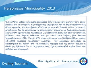 Hersonissos Municipality 2013


  Οι ποδηλάτες ξοδεύουν χρήματα απευθείας στην τοπική οικονομία γεγονός το οποίο
  βοηθάει στο να ενισχύσει τις υπάρχουσες επιχειρήσεις και να δημιουργηθούν νέες
  θέσεις εργασίας. Αυτό συμβάλλει ιδιαίτερα σε περιοχές όπου δεν είναι τουριστικές
  ατραξιόν και δεν θα μπορούσαν να προσελκύσουν τουρίστες με διαφορετικό τρόπο.
  Στην μεγάλη Βρετανία για παράδειγμα , η ποδηλατική διαδρομή από την ιρλανδική
  Θάλασσα στην Βόρεια Θάλασσα από μια σειρά από λόφους (The Pennine
  )sπροωθείται ως «C2C» ( Sea to SEE) προσελκύει πάνω από 100,000 ταξίδια ετησίως.
  10-15,000 τουρίστες ποδηλατούν ολόκληρη          την διαδρομή. Ξενοδόχοι και
  καταστήματα σε πολλές από τις αγροτικές περιοχές από τις οποίες περνάει η
  διαδρομή δηλώνουν ότι οι επιχειρήσεις τους έχουν αναπτυχθεί κυρίως λόγω του
  ποδηλατικού τουρισμού.




Cycling Tourism
 