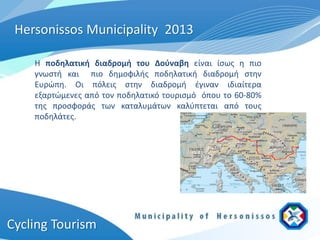 Hersonissos Municipality 2013

    Η ποδηλατική διαδρομή του Δούναβη είναι ίσως η πιο
    γνωστή και πιο δημοφιλής ποδηλατική διαδρομή στην
    Ευρώπη. Οι πόλεις στην διαδρομή έγιναν ιδιαίτερα
    εξαρτώμενες από τον ποδηλατικό τουρισμό όπου το 60-80%
    της προσφοράς των καταλυμάτων καλύπτεται από τους
    ποδηλάτες.




Cycling Tourism
 