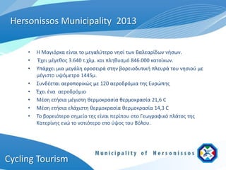 Hersonissos Municipality 2013

     •   Η Μαγιόρκα είναι το μεγαλύτερο νησί των Βαλεαρίδων νήσων.
     •    Έχει μέγεθος 3.640 τ.χλμ. και πληθυσμό 846.000 κατοίκων.
     •   Υπάρχει μια μεγάλη οροσειρά στην βορειοδυτική πλευρά του νησιού με
         μέγιστο υψόμετρο 1445μ.
     •   Συνδέεται αεροπορικώς με 120 αεροδρόμια της Ευρώπης
     •   Έχει ένα αεροδρόμιο
     •   Μέση ετήσια μέγιστη θερμοκρασία θερμοκρασία 21,6 C
     •   Μέση ετήσια ελάχιστη θερμοκρασία θερμοκρασία 14,3 C
     •   Το βορειότερο σημείο της είναι περίπου στο Γεωγραφικό πλάτος της
         Κατερίνης ενώ το νοτιότερο στο ύψος του Βόλου.




Cycling Tourism
 
