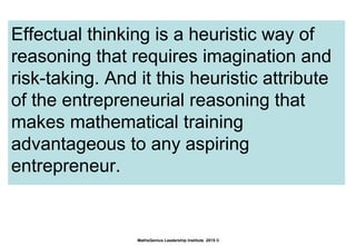 Effectual thinking is a heuristic way of
reasoning that requires imagination and
risk-taking. And it this heuristic attribute
of the entrepreneurial reasoning that
makes mathematical training
advantageous to any aspiring
entrepreneur.
MathsGenius Leadership Institute 2015 ©
 
