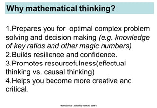 Why mathematical thinking?
MathsGenius Leadership Institute 2014 ©
1.Prepares you for optimal complex problem
solving and decision making (e.g. knowledge
of key ratios and other magic numbers)
2.Builds resilience and confidence.
3.Promotes resourcefulness(effectual
thinking vs. causal thinking)
4.Helps you become more creative and
critical.
 