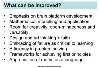 What can be improved?
MathsGenius Leadership Institute 2015 ©
• Emphasis on brain platform development.
• Mathematical modelling and application.
• Room for creativity, open-mindedness and
versatility.
• Design and art thinking + faith
• Embracing of failure as critical to learning
• Efficiency in problem solving
• Frameworks for achieving first principles
• Appreciation of maths as a language
 