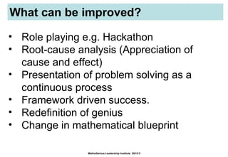 What can be improved?
MathsGenius Leadership Institute 2015 ©
• Role playing e.g. Hackathon
• Root-cause analysis (Appreciation of
cause and effect)
• Presentation of problem solving as a
continuous process
• Framework driven success.
• Redefinition of genius
• Change in mathematical blueprint
 