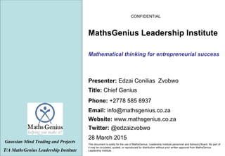 CONFIDENTIAL
28 March 2015
This document is solely for the use of MathsGenius Leadership Institute personnel and Advisory Board. No part of
it may be circulated, quoted, or reproduced for distribution without prior written approval from MathsGenius
Leadership Institute..
Mathematical thinking for entrepreneurial success
Gaussian Mind Trading and Projects
T/A MathsGenius Leadership Institute
Phone: +2778 585 8937
Title: Chief Genius
Website: www.mathsgenius.co.za
Email: info@mathsgenius.co.za
Presenter: Edzai Conilias Zvobwo
MathsGenius Leadership Institute
Twitter: @edzaizvobwo
 