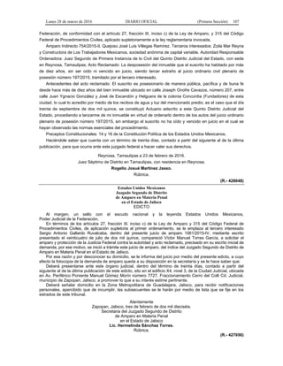Lunes 28 de marzo de 2016 DIARIO OFICIAL (Primera Sección) 107
Federación, de conformidad con el artículo 27, fracción III, inciso c) de la Ley de Amparo, y 315 del Código
Federal de Procedimientos Civiles, aplicado supletoriamente a la ley reglamentaria invocada.
Amparo Indirecto 754/2015-II. Quejoso José Luis Villegas Ramírez. Terceros interesados: Zoila Mar Reyna
y Constructora de Los Trabajadores Mexicanos, sociedad anónima de capital variable. Autoridad Responsable
Ordenadora: Juez Segundo de Primera Instancia de lo Civil del Quinto Distrito Judicial del Estado, con sede
en Reynosa, Tamaulipas; Acto Reclamado: La desposesión del inmueble que el suscrito ha habitado por más
de diez años, sin ser oído ni vencido en juicio, siendo tercer extraño al juicio ordinario civil plenario de
posesión número 197/2015, tramitado por el tercero interesado.
Antecedentes del acto reclamado: El suscrito es posesionario de manera pública, pacífica y de buna fe
desde hace más de diez años del bien inmueble ubicado en calle Joseph Onofre Cavazos, número 207, entre
calle Juan Ygnacio González y José de Escandón y Helguera de la colonia Concordia (Fundadores) de esta
ciudad, lo cual lo acredito por medio de los recibos de agua y luz del mencionado predio, es el caso que el día
treinta de septiembre de dos mil quince, se constituyó Actuario adscrito a este Quinto Distrito Judicial del
Estado, procediendo a lanzarme de mi inmueble en virtud de ordenarlo dentro de los autos del juicio ordinario
plenario de posesión número 197/2015, sin embargo el suscrito no ha oído y vencido en juicio en el cual se
hayan observado las normas esenciales del procedimiento.
Preceptos Constitucionales: 14 y 16 de la Constitución Política de los Estados Unidos Mexicanos.
Haciéndole saber que cuenta con un término de treinta días, contado a partir del siguiente al de la última
publicación, para que ocurra ante este juzgado federal a hacer valer sus derechos.
Reynosa, Tamaulipas a 23 de febrero de 2016.
Juez Séptimo de Distrito en Tamaulipas, con residencia en Reynosa.
Rogelio Josué Martínez Jasso.
Rúbrica.
(R.- 428048)
Estados Unidos Mexicanos
Juzgado Segundo de Distrito
de Amparo en Materia Penal
en el Estado de Jalisco
EDICTO
Al margen, un sello con el escudo nacional y la leyenda Estados Unidos Mexicanos,
Poder Judicial de la Federación.
En términos de los artículos 27, fracción III, inciso c) de la Ley de Amparo y 315 del Código Federal de
Procedimientos Civiles, de aplicación supletoria al primer ordenamiento, se le emplaza al tercero interesado
Sergio Antonio Gallardo Ruvalcaba, dentro del presente juicio de amparo 1061/2015-IV, mediante escrito
presentado el veinticuatro de julio de dos mil quince, compareció Víctor Manuel Torres García, a solicitar el
amparo y protección de la Justicia Federal contra la autoridad y acto reclamado, precisado en su escrito inicial de
demanda, por ese motivo, se inició a trámite este juicio de amparo, del índice del Juzgado Segundo de Distrito de
Amparo en Materia Penal en el Estado de Jalisco.
Por esa razón y por desconocer su domicilio, se le informa del juicio por medio del presente edicto, a cuyo
efecto la fotocopia de la demanda de amparo queda a su disposición en la secretaría y se le hace saber que:
Deberá presentarse ante este órgano judicial, dentro del término de treinta días, contado a partir del
siguiente al de la última publicación de este edicto, sito en el edificio X4, nivel 3, de la Ciudad Judicial, ubicada
en Av. Periférico Poniente Manuel Gómez Morín número 7727, Fraccionamiento Cerro del Colli Cd. Judicial,
municipio de Zapopan, Jalisco, a promover lo que a su interés estime pertinente.
Deberá señalar domicilio en la Zona Metropolitana de Guadalajara, Jalisco, para recibir notificaciones
personales, apercibido que de incumplir, las subsecuentes se le harán por medio de lista que se fije en los
estrados de este tribunal.
Atentamente
Zapopan, Jalisco, tres de febrero de dos mil dieciséis.
Secretaria del Juzgado Segundo de Distrito
de Amparo en Materia Penal
en el Estado de Jalisco
Lic. Hermelinda Sánchez Torres.
Rúbrica.
(R.- 427050)
 