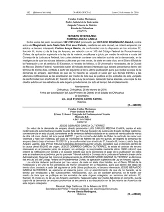 112 (Primera Sección) DIARIO OFICIAL Lunes 28 de marzo de 2016
Estados Unidos Mexicanos
Poder Judicial de la Federación
Juzgado Primero de Distrito
Estado de Chihuahua
EDICTO
TERCERO INTERESADO:
FORTINO ANAYA GARCÍA
En los autos del juicio de amparo 1201/2015-VI-C promovido por OCTAVIO DOMÍNGUEZ ANAYA, contra
actos del Magistrado de la Sexta Sala Civil en el Estado, residente en esta ciudad, se ordenó emplazar por
edictos al tercero interesado Fortino Anaya García, de conformidad con lo dispuesto en los artículos 27,
fracción III, inciso c) de la Ley de Amparo, en relación con el 315 del Código Federal de Procedimientos
Civiles, de aplicación supletoria a la ley de la materia, emplácese a juicio por medio de edictos a costa del
Consejo de la Judicatura Federal, los cuales deberán contener una relación sucinta de la demandada, en la
inteligencia de que los edictos deberán publicarse por tres veces, de siete en siete días, en el Diario Oficial de
la Federación y en el periódico El Excelsior, o Heraldo de México, o El Universal o Novedades, de la Ciudad
de México, Distrito Federal, haciéndole saber al indicado tercero interesado que deberá presentarse dentro del
término de treinta días, contado a partir del siguiente al de la última publicación para que reciba la copia de la
demanda de amparo, apercibido de que de no hacerlo se seguirá el juicio por sus demás trámites y las
ulteriores notificaciones se les practicaran por medio de lista que se pública en los estrados de este Juzgado
de conformidad con el artículo 27, fracción III, de la Ley de Amparo; debiendo fijarse además, una copia de los
citados edictos en los estrados de este órgano jurisdiccional por todo el tiempo del emplazamiento.
Atentamente
Chihuahua, Chihuahua, 25 de febrero de 2016.
Firma por autorización del Juez Primero de Distrito en el Estado de Chihuahua
El Secretario.
Lic. José Everardo Carrillo Carrillo.
Rúbrica.
(R.- 428055)
Estados Unidos Mexicanos
Poder Judicial Federal
Primer Tribunal Colegiado del Decimoquinto Circuito
Mexicali, B.C.
A.D.P. 161/2015-1
EDICTO
JESÚS GERARDO GARCÍA GUTIÉRREZ
En virtud de la demanda de amparo directo promovida LUIS CARLOS MEDINA CHAPA, contra el acto
reclamado a la autoridad responsable Cuarta Sala del Tribunal Superior de Justicia del Estado de Baja California,
con residencia en esta ciudad, consistente en la sentencia definitiva dictada en su contra el veinticuatro de marzo
de dos mil once, dentro del toca penal 490/2011, por la comisión del delito de Robo de vehículo de motor con
violencia y robo con violencia; por auto de veintisiete de febrero de dos mil quince, se registró la demanda de
amparo directo bajo el número 161/2015-I y de conformidad con el artículo 5º, fracción III, inciso c) de la Ley de
Amparo vigente, este Primer Tribunal Colegiado del Decimoquinto Circuito, consideró que el ofendido dentro de
la causa penal 85/2010 de origen, JESÚS GERARDO GARCÍA GUTIÉRREZ, le asiste el carácter de tercero
interesado en el presente juicio de amparo; sin embargo, la responsable mediante oficio 19693 informó que
ordenó la notificación por edictos y el quejoso solicitó que se le condonara el pago de la publicación de estos
ante su insolvencia económica, por lo que este Tribunal solicitó al Consejo de la Judicatura Federal a través de la
Administración Regional del mismo el emplazamiento de JESÚS GERARDO GARCÍA GUTIÉRREZ, en términos
del artículo 315 del Código Federal de Procedimientos Civiles, de aplicación supletoria a la Ley de Amparo vigente.
Los edictos deberán publicarse por tres veces, de siete en siete días hábiles, en el Diario Oficial de la
Federación y en uno de los periódicos de mayor circulación en la República, para que dentro del plazo de
treinta días, contado a partir del siguiente al de la última publicación, el tercero interesado JESÚS GERARDO
GARCÍA GUTIÉRREZ, se apersone al presente juicio, con el apercibimiento de que de no hacerlo, se le
tendrá por emplazado y las subsecuentes notificaciones, aún las de carácter personal, se le harán por
medio de lista que se publique en los estrados de este órgano colegiado, en términos del artículo 27,
fracción III, inciso a), de la Ley de Amparo; asimismo, hágasele saber por medio del edicto en comento, que la
copia de la demanda de amparo promovida se encuentra a su disposición en la Secretaría de Acuerdos de
este órgano colegiado.
Mexicali, Baja California, 26 de febrero de 2016.
Secretaria del Primer Tribunal Colegiado del Decimoquinto Circuito.
Aurora García Rodríguez.
Rúbrica. (R.- 428061)
 