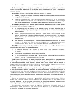 Lunes 28 de marzo de 2016 DIARIO OFICIAL (Primera Sección) 57
El ofrecimiento y entrega de recompensa que señala este Acuerdo no será aplicable a los servidores
públicos con funciones relacionadas con la seguridad pública, administración de justicia y ejecución de
sanciones penales.
SEGUNDO. El monto de la recompensa se determinará conforme a lo siguiente:
I. Hasta de $1,500,000.00 (Un millón quinientos mil pesos 00/100 M.N.) por la localización de Sandra
Jennyfer Giraldi Hernández, y
II. Hasta de $1,500,000.00 (Un millón quinientos mil pesos 00/100 M.N.) por la identificación,
localización, detención o aprehensión de los probables responsables de los delitos de privación ilegal
de la libertad y los que resulten, cometidos en agravio de la persona mencionada en la fracción I.
TERCERO. La recompensa a que se refiere el artículo anterior, se entregará a quien o quienes aporten
la información conforme a los criterios siguientes:
I. De manera proporcional en relación con la veracidad, utilidad, eficacia y oportunidad que la
información aportada haya representado para la localización de las personas mencionadas en
el artículo anterior;
II. Si dos o más personas proporcionan la información a que se refiere el artículo segundo de este
Acuerdo, respecto de las mismas personas por las cuales se hace el ofrecimiento y su veracidad,
utilidad, eficacia y oportunidad fuese la misma, la recompensa se entregará a quien la hubiere
aportado primero, y
III. Si la información es aportada por dos o más personas simultáneamente, respecto de las mismas
personas por las que se hace el ofrecimiento, la recompensa será entregada proporcionalmente,
según la veracidad, utilidad, eficacia y oportunidad de la información aportada por cada uno.
CUARTO. La información que aporten los particulares sobre los hechos a que se refiere el artículo primero
de este Acuerdo, será recibida por los medios siguientes:
I. En el domicilio ubicado en Calle López No. 12, piso 3, Colonia Centro, Delegación Cuauhtémoc,
C.P. 06050.
II. La dirección de correo electrónico: denunciapgr@pgr.gob.mx.
III. En los números telefónicos (55) 53-46-15-44 y (55) 53-46-00-00, extensión 4748, en la Ciudad de
México, y 01-800-831-31-96 desde cualquier parte del país.
QUINTO. La FEBPD designará un servidor público que recibirá la información por cualquiera de los
medios a que se refiere el artículo cuarto de este Acuerdo, quien será el encargado de mantener
la comunicación permanente con la persona o personas que la hayan aportado, a fin de aclararla o
complementarla; asimismo, asignará un número confidencial que tendrá carácter de personal e intransferible.
Debiendo en todo momento levantar acta de la comunicación y de su contenido.
SEXTO. La FEBPD deberá corroborar que la información proporcionada corresponda a la solicitada en
la oferta de recompensa y ordenará la práctica de las diligencias que resulten conducentes con motivo de la
misma, a efecto de poder determinar que, por virtud de la misma, se ha logrado la localización de Sandra
Jennyfer Giraldi Hernández, así como la identificación, localización, detención o aprehensión de los probables
responsables de los delitos de privación ilegal de la libertad y los que resulten, cometidos en agravio de la
persona mencionada.
Cuando sea necesario, por la relevancia y oportunidad de la información proporcionada, el Ministerio
Público de la Federación ordenará que las instituciones de seguridad pública del orden federal, de las
entidades federativas y de los municipios, en términos de las disposiciones aplicables, le presten auxilio
suficiente y eficaz para corroborar la información que haya sido proporcionada.
Se requerirá a la autoridad que practique las diligencias ordenadas por el Ministerio Público de la
Federación que levante acta en la que haga constar todas las diligencias que se efectúan con motivo de
la información aportada en los términos de este Acuerdo.
 