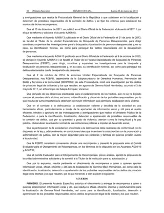 60 (Primera Sección) DIARIO OFICIAL Lunes 28 de marzo de 2016
y averiguaciones que realice la Procuraduría General de la República o que colaboren en la localización y
detención de probables responsables de la comisión de delitos y se fijan los criterios para establecer los
montos de dichas recompensas;
Que el 13 de diciembre de 2011, se publicó en el Diario Oficial de la Federación el Acuerdo A/167/11 por
el que se reforma y adiciona el Acuerdo A/004/10;
Que mediante el Acuerdo A/066/13 publicado en el Diario Oficial de la Federación el 21 de junio de 2013,
se facultó al Titular de la Unidad Especializada de Búsqueda de Personas Desaparecidas, para dirigir
coordinar y supervisar las investigaciones para la búsqueda y localización de personas desaparecidas y, en su
caso, su identificación forense, así como para perseguir los delitos relacionados con la desaparición
de personas;
Que mediante el Acuerdo A/094/15 publicado en el Diario Oficial de la Federación el 9 de octubre de 2015,
se abrogó el Acuerdo A/066/13 y se facultó al Titular de la Fiscalía Especializada de Búsqueda de Personas
Desaparecidas (FEBPD), para dirigir, coordinar y supervisar las investigaciones para la búsqueda y
localización de personas desaparecidas y, en su caso, su identificación forense, así como para perseguir los
delitos relacionados con la desaparición de personas;
Que el 2 de octubre de 2014, la entonces Unidad Especializada de Búsqueda de Personas
Desaparecidas, hoy FEBPD, dependiente de la Subprocuraduría de Derechos Humanos, Prevención del
Delito y Servicios a la Comunidad (SDHPDSC) de esta Procuraduría, inició una investigación por los delitos
de privación ilegal de la libertad y los que resulten, en agravio de Gemma Mavil Hernández, ocurrido el 3 de
mayo de 2011, en el Municipio de Xalapa-Enríquez, Veracruz;
Que derivado de las diligencias practicadas para el esclarecimiento de los hechos, aún no se ha logrado
conocer el paradero de la víctima, así como la identificación y ubicación de los probables responsables, por lo
que resulta de suma importancia la obtención de mayor información que permita la localización de la víctima;
Que en el combate a la delincuencia, la colaboración valiente y decidida de la sociedad es una
herramienta eficaz, particularmente a través de la aportación de información veraz y útil para el auxilio
eficiente, efectivo y oportuno en las investigaciones y averiguaciones que realice el Ministerio Público de la
Federación, o para la identificación, localización, detención o aprehensión de probables responsables de
la comisión de delitos, que por su gravedad y grado de violencia, atentan contra la tranquilidad y la paz
pública, obstaculizan la actuación normal de las instituciones públicas e impiden el desarrollo social;
Que la participación de la sociedad en el combate a la delincuencia debe realizarse de conformidad con lo
dispuesto en la ley y, adicionalmente, en condiciones tales que incentiven la colaboración con la procuración y
administración de justicia, con la mayor seguridad para las personas y familias de quienes presten auxilio
a la autoridad;
Que la FEBPD consideró conveniente ofrecer una recompensa y presentó la propuesta ante el Comité
Evaluador para el Otorgamiento de Recompensas, en los términos de lo dispuesto en los Acuerdos A/004/10
y A/167/11;
Que el Comité Evaluador para el Otorgamiento de Recompensas, previo análisis, aprobó la propuesta de
la unidad administrativa solicitante y la sometió a la Titular de la Institución para su autorización, y
Que por lo expuesto, resulta pertinente el ofrecimiento de recompensa a quien o quienes aporten
información veraz, eficaz, eficiente y útil para la localización de Gemma Mavil Hernández, así como para la
identificación, localización, detención o aprehensión de los probables responsables de los delitos de privación
ilegal de la libertad y los que resulten, por lo que he tenido a bien expedir el siguiente:
ACUERDO
PRIMERO. El presente Acuerdo Específico autoriza el ofrecimiento y entrega de recompensa a quien o
quienes proporcionen información veraz y útil, que coadyuve eficaz, eficiente, efectiva y oportunamente para
la localización de Gemma Mavil Hernández, así como para la identificación, localización, detención o
aprehensión de los probables responsables de los delitos de privación ilegal de la libertad y los que resulten.
 