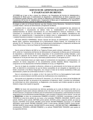 78 (Primera Sección) DIARIO OFICIAL Lunes 28 de marzo de 2016
SERVICIO DE ADMINISTRACION
Y ENAJENACION DE BIENES
ACUERDO por el que se dan a conocer las reformas a los Lineamientos del Servicio de Administración y
Enajenación de Bienes para el nombramiento de depositarios y administradores de bienes asegurados en los
procedimientos penales federales y para conceder la utilización de los mismos, intitulados a raíz de las mismas,
Lineamientos del Servicio de Administración y Enajenación de Bienes para el nombramiento de depositarios y
administradores de bienes y conceder la utilización de los mismos.
Al margen un sello con el Escudo Nacional, que dice: Estados Unidos Mexicanos.- Secretaría de Hacienda
y Crédito Público.- Servicio de Administración y Enajenación de Bienes.
ACUERDO POR EL QUE SE DAN A CONOCER LAS REFORMAS A LOS LINEAMIENTOS DEL SERVICIO DE
ADMINISTRACIÓN Y ENAJENACIÓN DE BIENES PARA EL NOMBRAMIENTO DE DEPOSITARIOS Y
ADMINISTRADORES DE BIENES ASEGURADOS EN LOS PROCEDIMIENTOS PENALES FEDERALES Y PARA
CONCEDER LA UTILIZACIÓN DE LOS MISMOS, INTITULADOS A RAÍZ DE LAS MISMAS, LINEAMIENTOS DEL
SERVICIO DE ADMINISTRACIÓN Y ENAJENACIÓN DE BIENES PARA EL NOMBRAMIENTO DE DEPOSITARIOS
Y ADMINISTRADORES DE BIENES Y CONCEDER LA UTILIZACIÓN DE LOS MISMOS.
HÉCTOR OROZCO FERNÁNDEZ, Director General del Servicio de Administración y Enajenación de
Bienes (SAE), organismo descentralizado de la Administración Pública Federal, con fundamento en los
artículos 76 y 87, fracciones I, IV y VII de la Ley Federal para la Administración y Enajenación de Bienes del
Sector Público (Ley) y 4 de la Ley Federal de Procedimiento Administrativo, y
CONSIDERANDO
Que la Junta de Gobierno del SAE en su Trigésima Primera sesión ordinaria, celebrada el 17 de junio de
2010, emitió los “Lineamientos del Servicio de Administración y Enajenación de Bienes para el nombramiento
de depositarios y administradores de bienes asegurados en los procedimientos penales federales y para
conceder la utilización de los mismos” (Lineamientos), que fueron publicados en el Diario Oficial de la
Federación el 19 de julio del mismo año y reformados posteriormente el 10 de agosto de 2011;
Que los Lineamientos tienen por objeto regular el nombramiento de depositarios o administradores y la
utilización de bienes asegurados en los procedimientos penales federales (Bienes Asegurados), en
congruencia con las disposiciones normativas señaladas en la Ley y su Reglamento;
Que con el objeto de consolidar la eficiencia y eficacia en la administración de los bienes por parte del
SAE, se determinó la conveniencia de que los bienes susceptibles de ser otorgados en depositaría no se
limiten únicamente a los Bienes Asegurados, sino incluyan al resto de los bienes transferidos al SAE para
administración y destino de conformidad al artículo 1o. de la Ley;
Que en concordancia con lo anterior, el día 3 de marzo de 2016 en su Quincuagésima Cuarta sesión
ordinaria, la Junta de Gobierno del SAE autorizó las modificaciones a los Lineamientos; y,
Que acorde con lo dispuesto en el artículo 87, fracciones I, IV y VII de la Ley, dentro de las facultades del
Director General del SAE, se encuentra la de representar al Organismo; dirigir y coordinar sus actividades,
de conformidad con dicho ordenamiento, su Reglamento y los acuerdos que al efecto apruebe la Junta de
Gobierno; tengo a bien expedir el siguiente:
ACUERDO
ÚNICO. Se hacen del conocimiento las reformas aprobadas por la Junta de Gobierno del SAE, en su
Quincuagésima Cuarta sesión ordinaria celebrada el día 3 de marzo de 2016, a los “Lineamientos del Servicio
de Administración y Enajenación de Bienes para el nombramiento de depositarios y administradores de bienes
asegurados en los procedimientos penales federales y para conceder la utilización de los mismos”, por las que
se MODIFICAN: su título; los considerandos PRIMERO al QUINTO y NOVENO, recorriéndose a partir del
TERCERO en virtud de la adición de uno nuevo; y los numerales: PRIMERO, SEGUNDO, QUINTO, primer
párrafo, SEXTO, primer párrafo, SÉPTIMO, primer párrafo, OCTAVO, primer y segundo párrafo, así como la
fracción I, NOVENO, tercer párrafo, DECIMO, primer párrafo, DECIMO PRIMERO, fracciones I y IV, DECIMO
SEGUNDO, quinto párrafo, DECIMO TERCERO, primer y cuarto párrafo, DECIMO CUARTO, primer párrafo,
DECIMO QUINTO, primer párrafo, DECIMO SEXTO, primer párrafo, y DECIMO SEPTIMO; y ADICIONAN: los
considerandos TERCERO y DÉCIMO PRIMERO; y un artículo TRANSITORIO TERCERO, para quedar en
los siguientes términos:
 