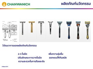 29 March 2019
วิวัฒนาการของผลิตภัณฑ์นวัตกรรม
ผลิตภัณฑ์นวัตกรรม
2-3 ใบมีด
ปรับลักษณะการวางใบมีด
ความสะดวกในการถือและจับ
เพิ่มความชุ่มชื่น
ออกแบบให้ทันสมัย
 