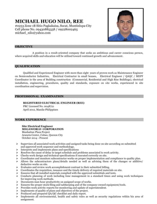 MICHAEL HUGO NILO, REE
#0253 Zone 1B Sitio Pagkakaisa, Sucat, Muntinlupa City
Cell phone No. 09430885558 / 09228002465
michael_nilo@yahoo.com
OBJECTIVE
A position in a result-oriented company that seeks an ambitious and career conscious person,
where acquired skills and education will be utilized toward continued growth and advancement.
QUALIFICATION
Qualified and Experienced Engineer with more than eight years of proven work as Maintenance Engineer
on Semiconductor Industries, Electrical Contractor in small houses, Electrical Engineer / QAQC / MEPF
Coordinator in the area of Building construction (Commercial, Residential and High Rise Buildings), electrical
installation, engineering, procedures, quality and standards, exposure on site works, experienced in site
coordination and supervision.
PROFESSIONAL EXAMINATION
REGISTERED ELECTRICAL ENGINEER (REE)
PRC Licensed No. 0048721
April 2012, Manila-Philippines
WORK EXPERIENCE
Site Electrical Engineer
MEGAWORLD CORPORATION
Manhattan Plaza Project
Araneta Center, Cubao, Quezon City
October 2014 - Present
 Supervises all associated work activities and assigned tasks being done on site according on submitted
and approved work sequence and methodology.
 Interprets and implements plans and specifications
 Resolves the cause of delay in target schedule and problems associated to work activity.
 Checks work design and technical specifications if executed correctly on site.
 Coordinates and monitors subcontractor works on proper implementation and compliance to quality plan.
 Allows the subcontractors plans/details needed as well as advising them of the changes or additive/
deductive works on site.
 Evaluates and review work accomplishment contrast to their submitted billing.
 Coordinates the requisition, issuance and the timely delivery of required materials on site.
 Ensures that all installed materials complied with the approved submittals and tests.
 Conducts planning of work including time management in a standard times and using work techniques
for improving work methods.
 Documents man hour productivity on assigned scope of works.
 Ensures the proper stock filing and safekeeping and of the company-owned equipment/tools.
 Provides work activity reports for monitoring and update of superintendent.
 Implements of quality of plans and objectives of the project.
 Produced and prepared QA/QC checklist and daily report.
 Implements all environmental, health and safety rules as well as security regulations within his area of
assignment.
 
