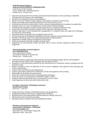 Field Electrical Engineer
MAKATI DEVELOPMENT CORPORATION
Avida Towers Centera Project
Corner Reliance St. . Mandaluyong City
October 2013 – October 2014
 Supervises all associated work activities and assigned tasks being done on site according on submitted
and approved work sequence and methodology.
 Interprets and implements plans and specifications
 Resolves the cause of delay in target schedule and problems associated to work activity.
 Checks work design and technical specifications if executed correctly on site.
 Coordinates and monitors subcontractor works on proper implementation and compliance to quality plan.
 Evaluates and review work accomplishment contrast to their submitted billing.
 Coordinates the requisition, issuance and the timely delivery of required materials on site.
 Ensures that all installed materials complied with the approved submittals and tests.
 Conducts planning of work including time management in a standard times and using work techniques
for improving work methods.
 Documents man hour productivity on assigned scope of works.
 Ensures the proper stock filing and safekeeping and of the company-owned equipment/tools.
 Provides work activity reports for monitoring and update of superintendent.
 Implements of quality of plans and objectives of the project.
 Produced and prepared QA/QC checklist and daily report.
 Implements all environmental, health and safety rules as well as security regulations within his area of
assignment.
Electrical Quality Control Engineer
EEI CORPORATION
Mezza II Residences Project
Aurora Blvd. Guirayan St. Quezon City
October 2011 – October 2013
 Conduct Inspection of Electrical works including electrical equipment supply, delivery and installation
of auxiliary system (FDAS, CCTV, Telephone, Security System, CATV).
 Inspection of work performed/conducted by the subcontractor for mechanical, sanitary, plumbing and fire
protection works.
 Inspect materials as they are delivered on site to insure compliance with approved shop drawings and
Contract specification.
 Analyze project specification and requirements.
 Analyze and evaluate authenticity of calibration of tools and equipment used in testing.
 Responsible for all quality test requirements.
 Ensure the conformity of procedure and requirements of designer.
 Issues QC reports concerned parties ( QCIR-MR, QCIR-IP, NCR ).
 Conducts and issues punch lists prior to testing and turn over to client.
 Assist inspection on Structural and Architectural works.
Freelance Electrical / Plumbing Contractor
Small house Project
June 2010 – July 2011
 Prepare electrical / Sanitary & Plumbing drawings and specifications
 Troubleshot problems with regard to upgrades and installation
 Maintained new and existing project and formulated an estimate of the cost
 Monitored accurate work time accounting
 Managed permits, scheduled work and established timelines
Machine and Equipment Engineer
Central Die Preparation / Wirebond
Psi Technologies, Inc.
Electronics Ave., FTI Complex Taguig City
September 2008 – May 2010
 