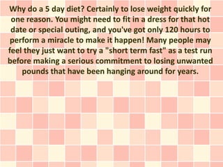 Why do a 5 day diet? Certainly to lose weight quickly for
 one reason. You might need to fit in a dress for that hot
 date or special outing, and you've got only 120 hours to
 perform a miracle to make it happen! Many people may
feel they just want to try a "short term fast" as a test run
before making a serious commitment to losing unwanted
    pounds that have been hanging around for years.
 