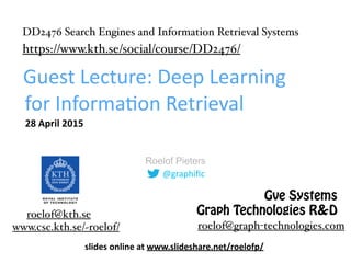@graphiﬁc
Roelof Pieters
Guest	
  Lecture:	
  Deep	
  Learning	
  
for	
  Informa8on	
  Retrieval
28	
  April	
  2015
www.csc.kth.se/~roelof/
roelof@kth.se
roelof@graph-technologies.com
Gve Systems
Graph Technologies R&D
DD2476 Search Engines and Information Retrieval Systems
https://www.kth.se/social/course/DD2476/
slides	
  online	
  at	
   
h4p://www.slideshare.net/roelofp/deep-­‐learning-­‐for-­‐informa=on-­‐retrieval	
  
 