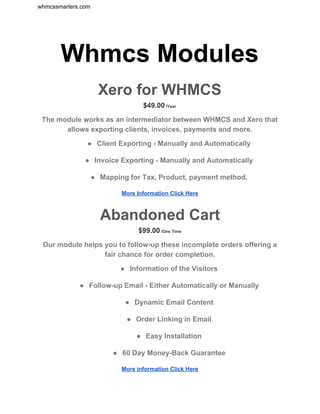 whmcssmarters.com 
Whmcs Modules 
 
Xero for WHMCS 
$49.00​ /Year 
The module works as an intermediator between WHMCS and Xero that 
allows exporting clients, invoices, payments and more. 
● Client Exporting ­ Manually and Automatically 
● Invoice Exporting ­ Manually and Automatically 
● Mapping for Tax, Product, payment method. 
More Information Click Here 
 
Abandoned Cart 
$99.00​ /One Time 
Our module helps you to follow­up these incomplete orders offering a 
fair chance for order completion. 
● Information of the Visitors 
● Follow­up Email ­ Either Automatically or Manually 
● Dynamic Email Content 
● Order Linking in Email 
● Easy Installation 
● 60 Day Money­Back Guarantee 
More information Click Here 
 