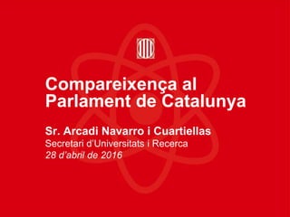 Compareixença al
Parlament de Catalunya
Sr. Arcadi Navarro i Cuartiellas
Secretari d’Universitats i Recerca
28 d’abril de 2016
 