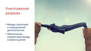 Уничтожение
разрыва
• Между стратегией
и повседневной
деятельностью
• Обеспечение
соответствия между
словом и делом
 