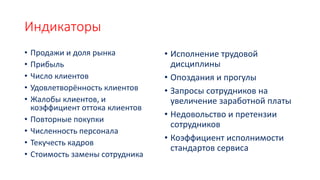 Индикаторы
• Продажи и доля рынка
• Прибыль
• Число клиентов
• Удовлетворённость клиентов
• Жалобы клиентов, и
коэффициент оттока клиентов
• Повторные покупки
• Численность персонала
• Текучесть кадров
• Стоимость замены сотрудника
• Исполнение трудовой
дисциплины
• Опоздания и прогулы
• Запросы сотрудников на
увеличение заработной платы
• Недовольство и претензии
сотрудников
• Коэффициент исполнимости
стандартов сервиса
 