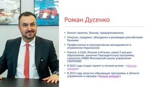 Роман Дусенко
• Бизнес-практик, банкир, предприниматель
• Покупал, продавал, объединял и руководил российскими
банками
• Профессионал в корпоративном менеджменте и
управлении персоналом
• Учился: в США, Японии и Италии, имею 2 высших
образования, закончил Президентскую программу,
слушатель EMBA Московской школы управления
СКОЛКОВО
• В 2012 году создал проект о личном успехе - «Бизнес
завтрак»
• В 2015 году запустил обучающие программы в области
управления и карьеры «Только вперед!»
 