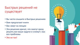 Быстрых решений не
существует
• Вы часто слышите о быстрых решениях
• Вам предлагают книги
• Вас зовут на лекции
• Эти решения кричат, что смогут сразу
решить все ваши задачи и снимут с вас
все проблемы
• Это не так!
 