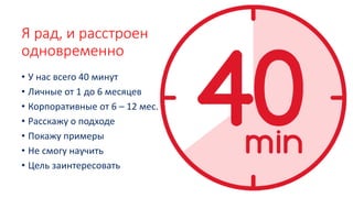Я рад, и расстроен
одновременно
• У нас всего 40 минут
• Личные от 1 до 6 месяцев
• Корпоративные от 6 – 12 мес.
• Расскажу о подходе
• Покажу примеры
• Не смогу научить
• Цель заинтересовать
 