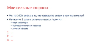 Мои сильные стороны
• Мы на 100% верим в то, что прекрасно знаем в чем мы сильны?
• Напишите 3 самых сильных ваших сторон из:
• Черт характера
• Профессиональных навыков
• Личных качеств
1. …
2. …
3. …
 