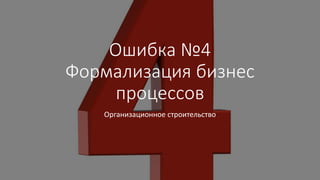 Ошибка №4
Формализация бизнес
процессов
Организационное строительство
 