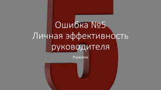 Ошибка №5
Личная эффективность
руководителя
Развитие
 
