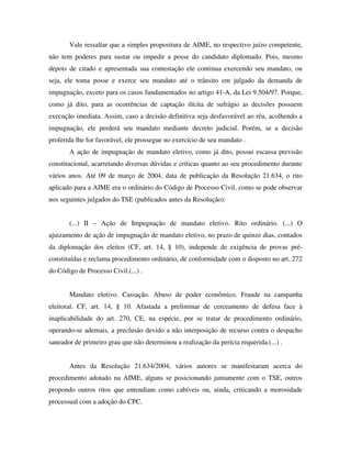Vale ressaltar que a simples propositura de AIME, no respectivo juízo competente,
não tem poderes para sustar ou impedir a posse do candidato diplomado. Pois, mesmo
depois de citado e apresentada sua contestação ele continua exercendo seu mandato, ou
seja, ele toma posse e exerce seu mandato até o trânsito em julgado da demanda de
impugnação, exceto para os casos fundamentados no artigo 41-A, da Lei 9.504/97. Porque,
como já dito, para as ocorrências de captação ilícita de sufrágio as decisões possuem
execução imediata. Assim, caso a decisão definitiva seja desfavorável ao réu, acolhendo a
impugnação, ele perderá seu mandato mediante decreto judicial. Porém, se a decisão
proferida lhe for favorável, ele prossegue no exercício de seu mandato .
A ação de impugnação de mandato eletivo, como já dito, possui escassa previsão
constitucional, acarretando diversas dúvidas e críticas quanto ao seu procedimento durante
vários anos. Até 09 de março de 2004, data de publicação da Resolução 21.634, o rito
aplicado para a AIME era o ordinário do Código de Processo Civil, como se pode observar
nos seguintes julgados do TSE (publicados antes da Resolução):
(...) II – Ação de Impugnação de mandato eletivo. Rito ordinário. (...) O
ajuizamento de ação de impugnação de mandato eletivo, no prazo de quinze dias, contados
da diplomação dos eleitos (CF, art. 14, § 10), independe de exigência de provas pré-
constituídas e reclama procedimento ordinário, de conformidade com o disposto no art. 272
do Código de Processo Civil.(...) .
Mandato eletivo. Cassação. Abuso de poder econômico. Fraude na campanha
eleitoral. CF, art. 14, § 10. Afastada a preliminar de cerceamento de defesa face à
inaplicabilidade do art. 270, CE, na espécie, por se tratar de procedimento ordinário,
operando-se ademais, a preclusão devido a não interposição de recurso contra o despacho
saneador de primeiro grau que não determinou a realização da perícia requerida.(...) .
Antes da Resolução 21.634/2004, vários autores se manifestaram acerca do
procedimento adotado na AIME, alguns se posicionando juntamente com o TSE, outros
propondo outros ritos que entendiam como cabíveis ou, ainda, criticando a morosidade
processual com a adoção do CPC.
 