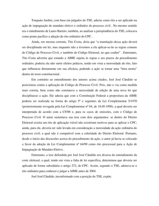 Torquato Jardim, com base em julgados do TSE, aduzia como rito a ser aplicado na
ação de impugnação de mandato eletivo o ordinário do processo civil . No mesmo sentido
era o entedimento de Lauro Barreto, também, ao analisar a jurisprudência do TSE, colocava
como ponto pacífico a adoção do rito ordinário do CPC .
Ainda, em mesma corrente, Tito Costa, dizia que “a tramitação dessa ação deverá
ser disciplinada em lei, mas enquanto não a tivermos a ela aplicar-se-ão as regras comuns
do Código de Processo Civil, e também do Código Eleitoral, no que couber” . Entretanto,
Tito Costa advertiu que estando a AIME sujeita às regras e aos prazos do procedimento
ordinário, poderia ela não surtir efeitos práticos, tendo em vista a morosidade do rito, fato
que influencia diretamente em sua eficácia, podendo a ação se tornar uma “letra morta”
dentro do texto constitucional .
Em contrário ao entendimento dos autores acima citados, Joel José Cândido se
posicionou contra a aplicação do Código de Processo Civil. Pois, não o via como medida
mais correta, bem como não constatava a necessidade de edição de uma nova lei que
disciplinasse a ação. Ele aduzia que com a Constituição Federal a propositura da AIME
poderia ser realizada na forma do artigo 5º e seguintes da Lei Complementar 5/1970
(posteriormente revogada pela Lei Complementar nº 64, de 18.05.1990), a qual deveria ser
interpretada de acordo com a CF/88 e, para os casos de omissões, com o Código de
Processo Civil. O autor sustentava sua tese com dois argumentos: se dentro do Direito
Eleitoral existia um rito de aplicação viável não existiriam motivos para se aplicar o CPC;
ainda, para ele, deveria ter sido levada em consideração a morosidade da ação ordinária do
processo civil, a qual não é compatível com a celeridade do Direito Eleitoral. Portanto,
desde o início das discussões acerca do procedimento da ação, o autor já havia se colocado
a favor da adoção da Lei Complementar nº 64/90 como rito processual para a Ação de
Impugnação de Mandato Eletivo .
Entretanto, a tese defendida por Joel José Cândido era diversa do entendimento da
corte eleitoral, a qual, tendo em vista a falta de lei específica, determinou que deveria ser
aplicado de forma subsidiária o artigo 272, do CPC. Assim, segundo o TSE, adotava-se o
rito ordinário para conhecer e julgar a AIME antes de 2004.
Joel José Cândido, inconformado com a posição do TSE, expõe:
 