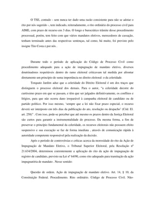 O TSE, contudo - sem nunca ter dado uma razão consistente para não se adotar o
rito por nós sugerido -, tem indicado, reiteradamente, o rito ordinário do processo civil para
AIME, com prazo de recurso em 3 dias. O longo e burocrático trâmite desse procedimento
processual, porém, tem feito com que vários mandatos eletivos, merecedores de cassação,
tenham terminado antes das respectivas sentenças, tal como, há muito, foi previsto pelo
insigne Tito Costa e por nós .
Durante todo o período de aplicação do Código de Processo Civil como
procedimento adequado para a ação de impugnação de mandato eletivo, diversos
doutrinadores respeitáveis dentro do ramo eleitoral criticavam tal medida por afrontar
diretamente um princípio de suma importância no direito eleitoral: o da celeridade.
Torquato Jardim aduz que a celeridade do Direito Eleitoral é um dos traços que
distinguem o processo eleitoral dos demais. Para o autor, “a celeridade decorre do
curtíssimo prazo em que se passam, e têm que ser julgados definitivamente, os conflitos e
litígios, para que não ocorra dano irreparável à campanha eleitoral de candidato ou de
partido político. Por isso mesmo, ‘sempre que a lei não fixar prazo especial, o recurso
deverá ser interposto em três dias da publicação do ato, resolução ou despacho’ (Cód. El.
art. 258)” . Com isso, pode-se perceber que até mesmo os prazos dentro da Justiça Eleitoral
são curtos para garantir a instrumentalidade do processo. Da mesma forma, a fim de
preservar o princípio fundamental da celeridade, os recursos eleitorais não possuem efeito
suspensivo e sua execução se faz de forma imediata , através de comunicação rápida à
autoridade competente responsável pela realização da decisão.
Após o período de controvérsias e críticas acerca da morosidade do rito da Ação de
Impugnação de Mandato Eletivo, o Tribunal Superior Eleitoral, pela Resolução nº
21.634/2004, determinou coerentemente a aplicação do rito da ação de impugnação de
registro de candidato, previsto na Lei nº 64/90, como rito adequado para tramitação da ação
impugnatória de mandato . Nesse sentido:
Questão de ordem. Ação de impugnação de mandato eletivo. Art. 14, § 10, da
Constituição Federal. Procedimento. Rito ordinário. Código de Processo Civil. Não-
 