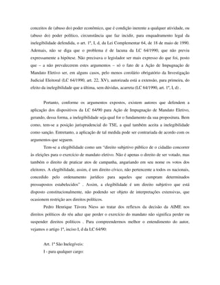 conceitos de (abuso do) poder econômico, que é condição inerente a qualquer atividade, ou
(abuso do) poder político, circunstância que faz incidir, para enquadramento legal da
inelegibilidade defendida, o art. 1º, I, d, da Lei Complementar 64, de 18 de maio de 1990.
Ademais, não se diga que o problema é de lacuna da LC 64/1990, que não previu
expressamente a hipótese. Não precisava o legislador ser mais expresso do que foi, posto
que – a não prevalecerem estes argumentos – só o fato de a Ação de Impugnação de
Mandato Eletivo ser, em alguns casos, pelo menos corolário obrigatório da Investigação
Judicial Eleitoral (LC 64/1990, art. 22, XV), autorizada está a extensão, para primeira, do
efeito da inelegibilidade que a última, sem dúvidas, acarreta (LC 64/1990, art. 1º, I, d) .
Portanto, conforme os argumentos expostos, existem autores que defendem a
aplicação dos dispositivos da LC 64/90 para Ação de Impugnação de Mandato Eletivo,
gerando, dessa forma, a inelegibilidade seja qual for o fundamento da sua propositura. Bem
como, tem-se a posição jurisprudencial do TSE, a qual também aceita a inelegibilidade
como sanção. Entretanto, a aplicação de tal medida pode ser contrariada de acordo com os
argumentos que seguem.
Tem-se a elegibilidade como um “direito subjetivo público de o cidadão concorrer
às eleições para o exercício de mandato eletivo. Não é apenas o direito de ser votado, mas
também o direito de praticar atos de campanha, angariando em seu nome os votos dos
eleitores. A elegibilidade, assim, é um direito cívico, não pertencente a todos os nacionais,
concedido pelo ordenamento jurídico para aqueles que cumpram determinados
pressupostos estabelecidos” . Assim, a elegibilidade é um direito subjetivo que está
disposto constitucionalmente, não podendo ser objeto de interpretações extensivas, que
ocasionem restrição aos direitos políticos.
Pedro Henrique Távora Niess ao tratar dos reflexos da decisão da AIME nos
direitos políticos do réu aduz que perder o exercício do mandato não significa perder ou
suspender direitos políticos . Para compreendermos melhor o entendimento do autor,
vejamos o artigo 1º, inciso I, d da LC 64/90:
Art. 1º São Inelegíveis:
I - para qualquer cargo:
 