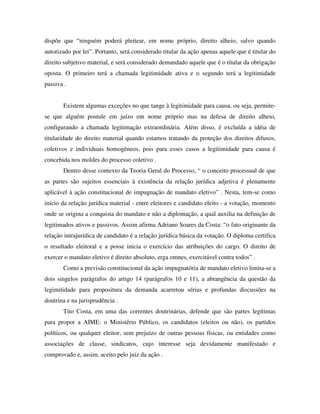 dispõe que “ninguém poderá pleitear, em nome próprio, direito alheio, salvo quando
autorizado por lei”. Portanto, será considerado titular da ação apenas aquele que é titular do
direito subjetivo material, e será considerado demandado aquele que é o titular da obrigação
oposta. O primeiro terá a chamada legitimidade ativa e o segundo terá a legitimidade
passiva .
Existem algumas exceções no que tange à legitimidade para causa, ou seja, permite-
se que alguém postule em juízo em nome próprio mas na defesa de direito alheio,
configurando a chamada legitimação extraordinária. Além disso, é excluída a idéia de
titularidade do direito material quando estamos tratando da proteção dos direitos difusos,
coletivos e individuais homogêneos, pois para esses casos a legitimidade para causa é
concebida nos moldes do processo coletivo .
Dentro desse contexto da Teoria Geral do Processo, “ o conceito processual de que
as partes são sujeitos essenciais à existência da relação jurídica adjetiva é plenamente
aplicável à ação constitucional de impugnação de mandato eletivo” . Nesta, tem-se como
início da relação jurídica material - entre eleitores e candidato eleito - a votação, momento
onde se origina a conquista do mandato e não a diplomação, a qual auxilia na definição de
legitimados ativos e passivos. Assim afirma Adriano Soares da Costa: “o fato originante da
relação intrajurídica de candidato é a relação jurídica básica da votação. O diploma certifica
o resultado eleitoral e a posse inicia o exercício das atribuições do cargo. O direito de
exercer o mandato eletivo é direito absoluto, erga omnes, exercitável contra todos” .
Como a previsão constitucional da ação impugnatória de mandato eletivo limita-se a
dois singelos parágrafos do artigo 14 (parágrafos 10 e 11), a abrangência da questão da
legimitidade para propositura da demanda acarretou sérias e profundas discussões na
doutrina e na jurisprudência .
Tito Costa, em uma das correntes doutrinárias, defende que são partes legítimas
para propor a AIME: o Ministério Público, os candidatos (eleitos ou não), os partidos
políticos, ou qualquer eleitor, sem prejuízo de outras pessoas físicas, ou entidades como
associações de classe, sindicatos, cujo interesse seja devidamente manifestado e
comprovado e, assim, aceito pelo juiz da ação .
 