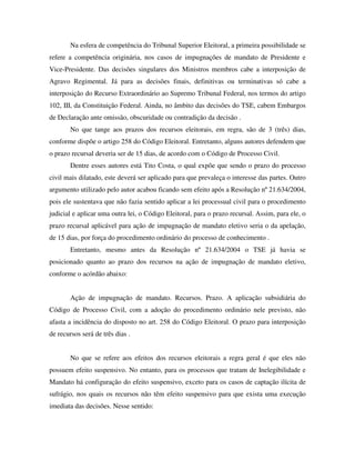 Na esfera de competência do Tribunal Superior Eleitoral, a primeira possibilidade se
refere a competência originária, nos casos de impugnações de mandato de Presidente e
Vice-Presidente. Das decisões singulares dos Ministros membros cabe a interposição de
Agravo Regimental. Já para as decisões finais, definitivas ou terminativas só cabe a
interposição do Recurso Extraordinário ao Supremo Tribunal Federal, nos termos do artigo
102, III, da Constituição Federal. Ainda, no âmbito das decisões do TSE, cabem Embargos
de Declaração ante omissão, obscuridade ou contradição da decisão .
No que tange aos prazos dos recursos eleitorais, em regra, são de 3 (três) dias,
conforme dispõe o artigo 258 do Código Eleitoral. Entretanto, alguns autores defendem que
o prazo recursal deveria ser de 15 dias, de acordo com o Código de Processo Civil.
Dentre esses autores está Tito Costa, o qual expõe que sendo o prazo do processo
civil mais dilatado, este deverá ser aplicado para que prevaleça o interesse das partes. Outro
argumento utilizado pelo autor acabou ficando sem efeito após a Resolução nº 21.634/2004,
pois ele sustentava que não fazia sentido aplicar a lei processual civil para o procedimento
judicial e aplicar uma outra lei, o Código Eleitoral, para o prazo recursal. Assim, para ele, o
prazo recursal aplicável para ação de impugnação de mandato eletivo seria o da apelação,
de 15 dias, por força do procedimento ordinário do processo de conhecimento .
Entretanto, mesmo antes da Resolução nº 21.634/2004 o TSE já havia se
posicionado quanto ao prazo dos recursos na ação de impugnação de mandato eletivo,
conforme o acórdão abaixo:
Ação de impugnação de mandato. Recursos. Prazo. A aplicação subsidiária do
Código de Processo Civil, com a adoção do procedimento ordinário nele previsto, não
afasta a incidência do disposto no art. 258 do Código Eleitoral. O prazo para interposição
de recursos será de três dias .
No que se refere aos efeitos dos recursos eleitorais a regra geral é que eles não
possuem efeito suspensivo. No entanto, para os processos que tratam de Inelegibilidade e
Mandato há configuração do efeito suspensivo, exceto para os casos de captação ilícita de
sufrágio, nos quais os recursos não têm efeito suspensivo para que exista uma execução
imediata das decisões. Nesse sentido:
 