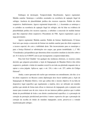 Embargos de declaração. Tempestividade. Recebimento. Agravo regimental.
Medida cautelar. Sentenças e acórdãos assentados na ocorrência de captação ilegal de
sufrágio. Ausência de plausibilidade jurídica dos recursos especiais. Pedido de efeito
suspensivo. Indeferimento. Agravo regimental desprovido. (...) Assentadas as sentenças e
os acórdãos na ocorrência de captação ilegal de sufrágio, não há falar na evidência de
plausibilidade jurídica dos recursos especiais, a subsidiar a concessão de medida liminar
para lhes emprestar efeito suspensivo. Precedentes do TSE. Agravo regimental a que se
nega provimento .
Agravo regimental. Medida cautelar. Pedido de liminar. Indeferimento. O fumus
boni iuris que enseja a concessão de liminar em medida cautelar para dar efeito suspensivo
a recurso especial, diz com a viabilidade deste. São inconvenientes para os munícipes e
para a Justiça Eleitoral as substituições nos cargos, que geram instabilidade. (...)” NE:
“Considerada a jurisprudência que determina efeito executório imediato às decisões sobre o
art. 41-A da Lei no 9.504/97, tem-se por incongruente a suspensividade delas .
Para Joel José Cândido “em qualquer das instâncias eleitorais, os recursos contra
decisões que julgarem procedente a Ação de Impugnação de Mandato Eletivo têm efeito
suspensivo, podendo o titular do mandato exercê-lo em toda sua plenitude enquanto não se
operar a coisa julgada. Aplica-se, aqui, o art. 216, e não o art. 257, ambos do Código
Eleitoral” .
Ainda, o autor apresenta três razões que sustentam seu entendimento, são elas: a) se
há efeito suspensivo no Recurso contra diplomação deve haver também para a Ação de
Impugnação de Mandato Eletivo, visto que ambas têm o mesmo objetivo; b) na falta de
dispositivo legal específico que regulamente a matéria, deve ser utilizado um remédio
jurídico que atenda de forma mais eficaz os interesses do impugnado, pois o prejuízo será
menor para eventual caso de erro; trata-se de um interesse público genérico que é cedido
diante da possibilidade de lesão a um direito constitucional específico; c) a presunção de
correção da prestação jurisdicional provisória é menos expressiva do que a presunção da
correção da escolha do titular do mandato impugnado; assim, preserva-se a vontade
manifestada pelo sufrágio .
 