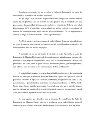 Ressalte-se, novamente, no que se refere às Ações de Impugnação em razão de
captação ilícita de sufrágio não há efeito suspensivo.
No que tange à ação rescisória no processo eleitoral, era pacífico tanto na doutrina
quanto na jurisprudência que tal instituto não era aplicável ante a celeridade dos atos
processuais e da necessidade de julgamentos definitivos e imutáveis. Todavia, com a Lei
Complementar 86/96 é instituída a ação rescisória no âmbito eleitoral. A adoção de tal
instituto foi, e continua sendo, muito criticada pelos doutrinadores. Tal Lei implementou a
alínea j, no artigo 22 da Lei nº 4737/65 , com a seguinte redação:
Art.22 - j) a ação rescisória, nos casos de inelegibilidade, desde que intentada dentro
do prazo de cento e vinte dias de decisão irrecorrível, possibilitando-se o exercício do
mandato eletivo até o seu trânsito em julgado.
A aceitação ou não do cabimento do instituto da Ação Rescisória na Ação de
Impugnação de Mandato Eletivo depende do posicionamento adotado quanto à sentença de
procedência da ação gerar inelegibilidade. Isto é, para os que defendem que a sentença de
procedência da AIME, além de gerar cassação do mandato político, gera inelegibilidade,
será cabível a ação rescisória. Esse é o entendimento de Joel José Cândido:
A inelegibilidade atacável pela Ação Rescisória Eleitoral decorrerá da coisa julgada
material ou prestação jurisdicional definitiva decretando a perda da capacidade eleitoral
passiva do candidato. A rigor, isso só se dará, diretamente, nos processos de AIPRC e IJE;
e, indiretamente – possibilitando o instituto revisional da mesma forma – no RCD e AIME.
Nestas duas últimas medidas processuais é possível para nós, que a decisão alcance,
também (além de seu mandato eletivo), a elegibilidade do requerido. Isso ocorrendo, não há
como não se admitir Ação Rescisória Eleitoral contra elas .
Já para aqueles que defendem que a sentença de procedência da Ação de
Impugnação de Mandato Eletivo não tem o condão de gerar inelegibilidade, como já
discutido no item 4.3 desta monografia, não há como aceitar o instituto da ação rescisória.
 