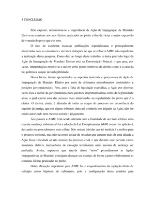 4 CONCLUSÃO
Pelo exposto, demonstrou-se a importância da Ação de Impugnação de Mandato
Eletivo no combate aos atos ilícitos praticados no pleito a fim de viciar a maior expressão
de vontade do povo que é o voto.
O fato de existirem escassas publicações especializadas e principalmente
atualizadas com as constantes e recentes mutações no que se refere à AIME não impediram
a realização desta pesquisa. Como dito ao longo deste trabalho, a única previsão legal da
Ação de Impugnação de Mandato Eletivo está na Constituição Federal, o que gera, por
vezes, interpretações extensivas e até em certo ponto restritivas de direito, como é o caso da
tão polêmica sanção de inelegibilidade.
Dessa forma, foram apresentados os aspectos materiais e processuais da Ação de
Impugnação de Mandato Eletivo por meio de diferentes entendimentos doutrinários e
posições jurisprudenciais. Pois, ante a falta de legislação específica, a Ação por diversas
vezes fica a mercê da jurisprudência para questões importantíssimas como da legitimidade
ativa, a qual exclui uma das pessoas mais interessadas na regularidade do pleito que é o
eleitor. O eleitor, ainda, é afastado de todas as etapas do processo em decorrência do
segredo de justiça, que em alguns tribunais dura até o trânsito em julgado da Ação, não lhe
sendo autorizado nem mesmo assistir o julgamento.
Aos poucos a AIME vem sendo alterada com a finalidade de ser mais efetiva, uma
recente mudança substancial foi a adoção da Lei Complementar 64/90 como rito aplicável,
deixando seu procedimento mais célere. Não restam dúvidas que tal medida é a melhor para
o processo eleitoral, mas não há como deixar de ressaltar que durante mais de uma década a
Ação ficou vinculada ao rito moroso do processo civil, e que durante esse período vários
mandatos eletivos merecedores de cassação terminaram antes mesmo da sentença ser
proferida. Assim, espera-se que através desse “novo” procedimento as Ações
Impugnatórias de Mandato consigam alcançar seu escopo, de forma a punir efetivamente as
condutas ilícitas praticadas no pleito.
Outra alteração importante para AIME foi o enquadramento da captação ilícita de
sufrágio como hipótese de cabimento, pois a configuração dessa conduta gera
 