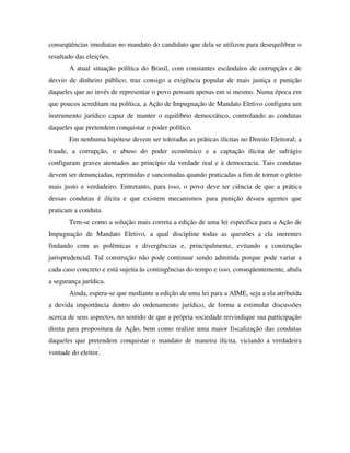 conseqüências imediatas no mandato do candidato que dela se utilizou para desequilibrar o
resultado das eleições.
A atual situação política do Brasil, com constantes escândalos de corrupção e de
desvio de dinheiro público, traz consigo a exigência popular de mais justiça e punição
daqueles que ao invés de representar o povo pensam apenas em si mesmo. Numa época em
que poucos acreditam na política, a Ação de Impugnação de Mandato Eletivo configura um
instrumento jurídico capaz de manter o equilíbrio democrático, controlando as condutas
daqueles que pretendem conquistar o poder político.
Em nenhuma hipótese devem ser toleradas as práticas ilícitas no Direito Eleitoral; a
fraude, a corrupção, o abuso do poder econômico e a captação ilícita de sufrágio
configuram graves atentados ao princípio da verdade real e à democracia. Tais condutas
devem ser denunciadas, reprimidas e sancionadas quando praticadas a fim de tornar o pleito
mais justo e verdadeiro. Entretanto, para isso, o povo deve ter ciência de que a prática
dessas condutas é ilícita e que existem mecanismos para punição desses agentes que
praticam a conduta.
Tem-se como a solução mais correta a edição de uma lei específica para a Ação de
Impugnação de Mandato Eletivo, a qual discipline todas as questões a ela inerentes
findando com as polêmicas e divergências e, principalmente, evitando a construção
jurisprudencial. Tal construção não pode continuar sendo admitida porque pode variar a
cada caso concreto e está sujeita às contingências do tempo e isso, conseqüentemente, abala
a segurança jurídica.
Ainda, espera-se que mediante a edição de uma lei para a AIME, seja a ela atribuída
a devida importância dentro do ordenamento jurídico, de forma a estimular discussões
acerca de seus aspectos, no sentido de que a própria sociedade reivindique sua participação
direta para propositura da Ação, bem como realize uma maior fiscalização das condutas
daqueles que pretendem conquistar o mandato de maneira ilícita, viciando a verdadeira
vontade do eleitor.
 